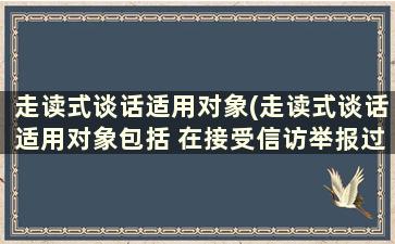 走读式谈话适用对象(走读式谈话适用对象包括 在接受信访举报过程中)